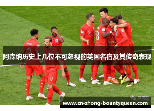 阿森纳历史上几位不可忽视的英国名宿及其传奇表现