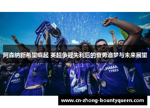阿森纳新希望崛起 英超争冠失利后的奋勇追梦与未来展望