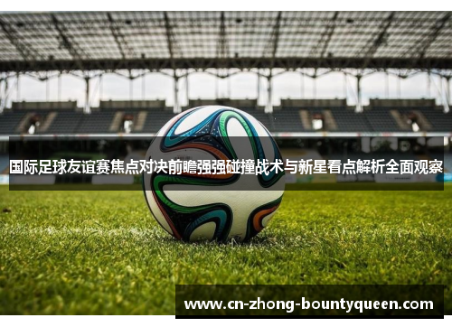 国际足球友谊赛焦点对决前瞻强强碰撞战术与新星看点解析全面观察