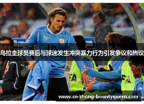 乌拉圭球员赛后与球迷发生冲突暴力行为引发争议和热议