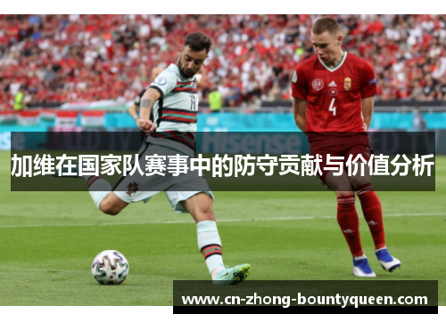 加维在国家队赛事中的防守贡献与价值分析 加维在国家队赛事中的防守贡献与价值分析