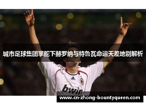 城市足球集团掌舵下赫罗纳与特鲁瓦命运天差地别解析 城市足球集团掌舵下赫罗纳与特鲁瓦命运天差地别解析