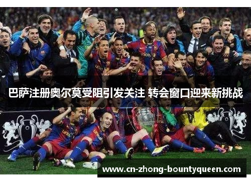巴萨注册奥尔莫受阻引发关注 转会窗口迎来新挑战