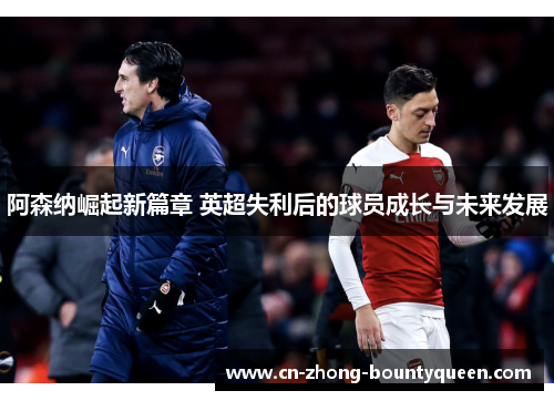 阿森纳崛起新篇章 英超失利后的球员成长与未来发展 阿森纳崛起新篇章 英超失利后的球员成长与未来发展