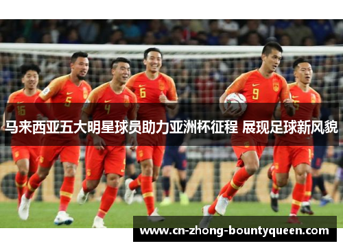 马来西亚五大明星球员助力亚洲杯征程 展现足球新风貌