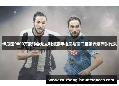 伊瓜因9000万欧转会尤文引爆意甲格局与豪门军备竞赛新时代来